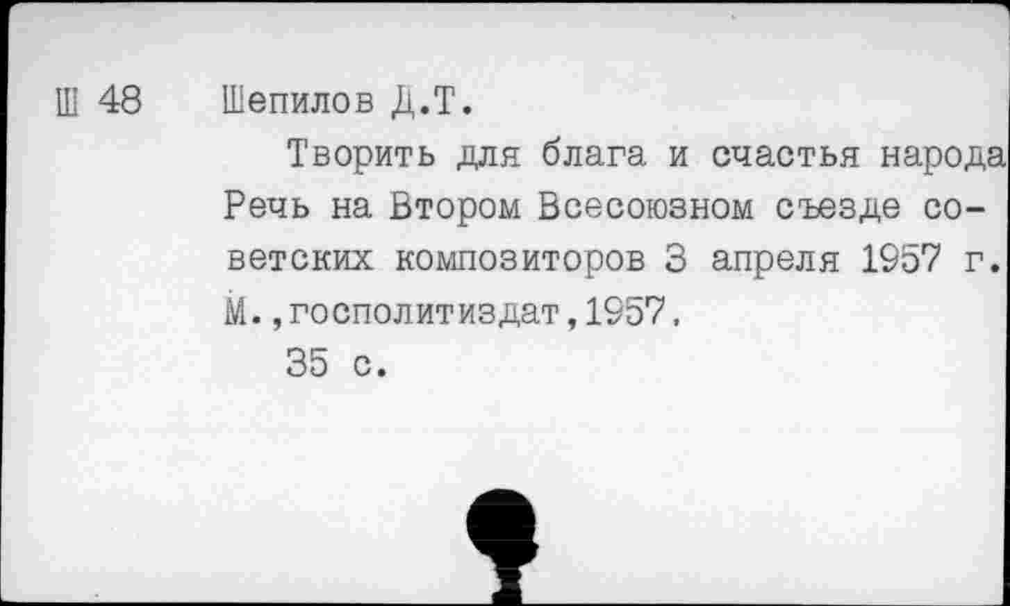 ﻿Ш 48 Шепилов Д.Т.
Творить для блага и счастья народа Речь на Втором Всесоюзном съезде советских композиторов 3 апреля 1957 г. М.,госполитиздат,1957, 35 с.